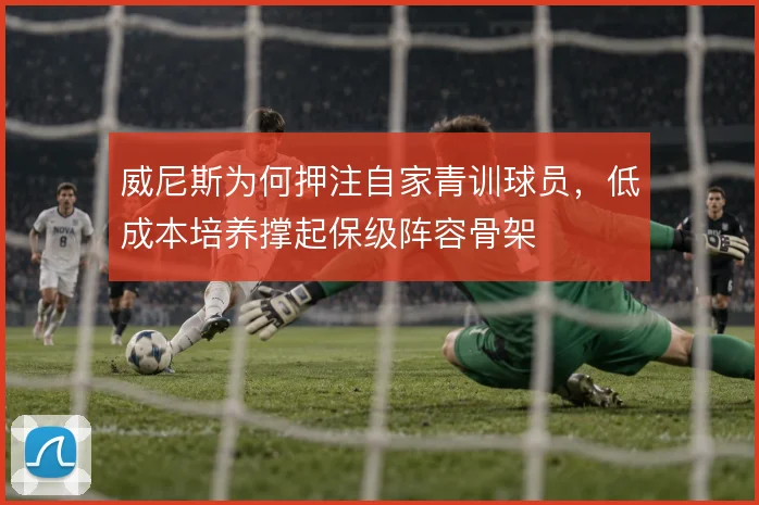 威尼斯为何押注自家青训球员，低成本培养撑起保级阵容骨架