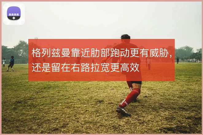 格列兹曼靠近肋部跑动更有威胁,还是留在右路拉宽更高效