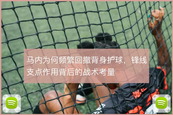 马内为何频繁回撤背身护球，锋线支点作用背后的战术考量