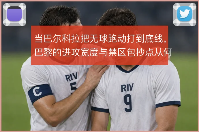 当巴尔科拉把无球跑动打到底线,巴黎的进攻宽度与禁区包抄点从何而来