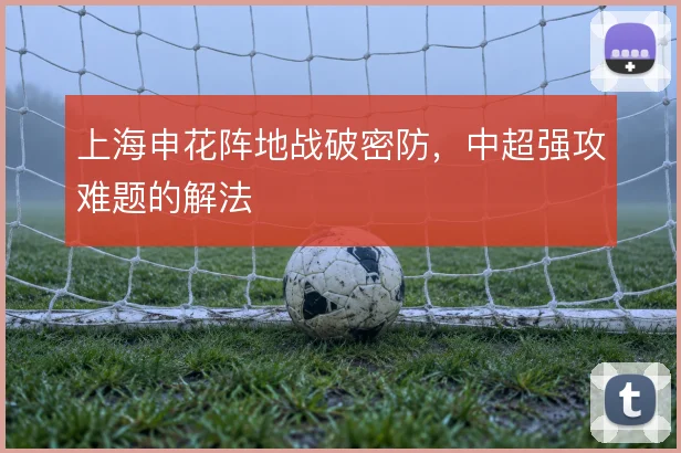 上海申花阵地战破密防，中超强攻难题的解法