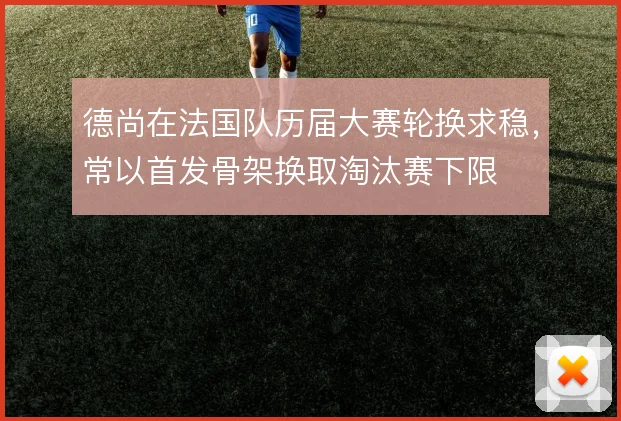 德尚在法国队历届大赛轮换求稳,常以首发骨架换取淘汰赛下限