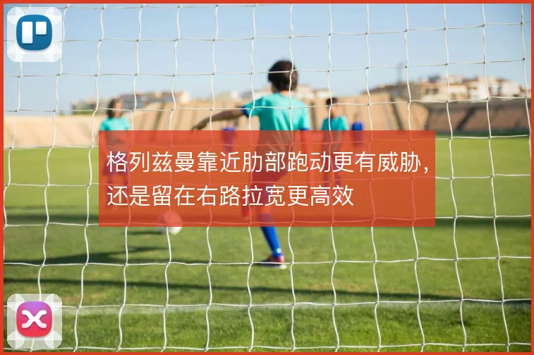 格列兹曼靠近肋部跑动更有威胁,还是留在右路拉宽更高效