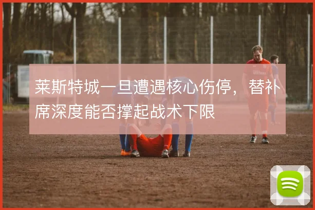 莱斯特城一旦遭遇核心伤停,替补席深度能否撑起战术下限