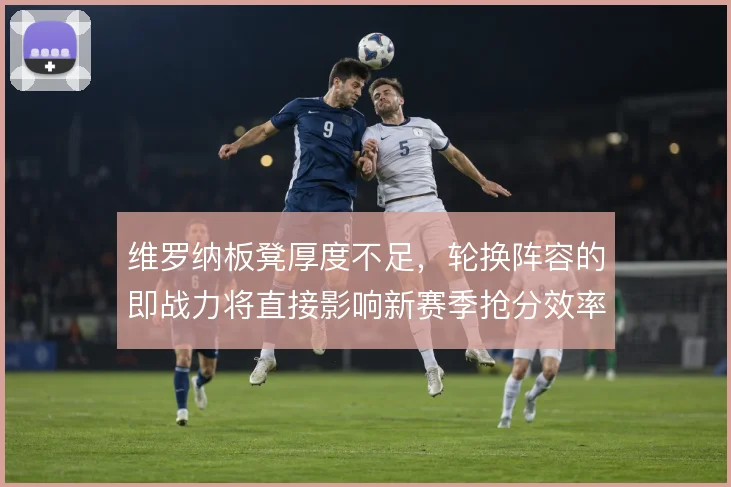 维罗纳板凳厚度不足，轮换阵容的即战力将直接影响新赛季抢分效率