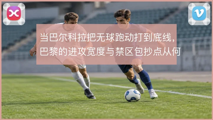 当巴尔科拉把无球跑动打到底线，巴黎的进攻宽度与禁区包抄点从何而来