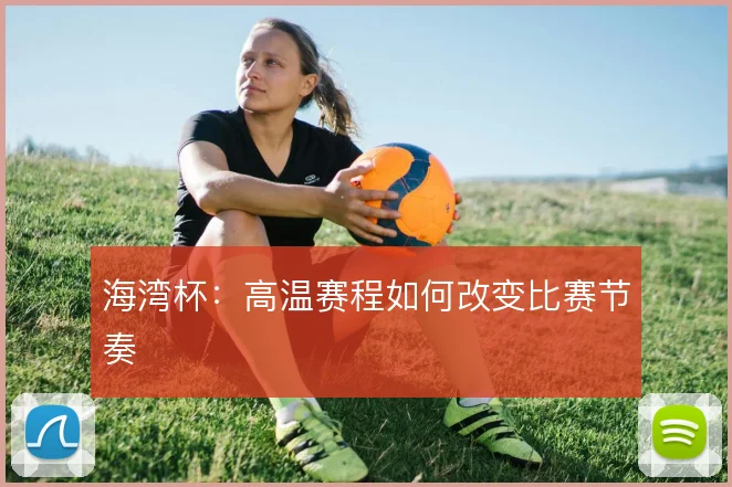 海湾杯:高温赛程如何改变比赛节奏