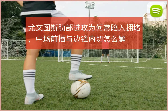 尤文图斯肋部进攻为何常陷入拥堵,中场前插与边锋内切怎么解
