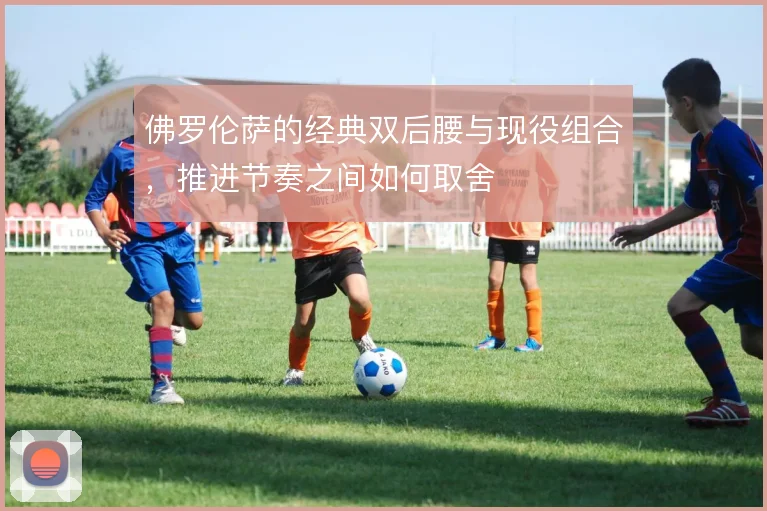 佛罗伦萨的经典双后腰与现役组合,推进节奏之间如何取舍