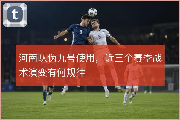 河南队伪九号使用，近三个赛季战术演变有何规律