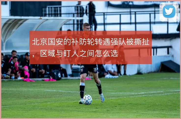 北京国安的补防轮转遇强队被撕扯，区域与盯人之间怎么选