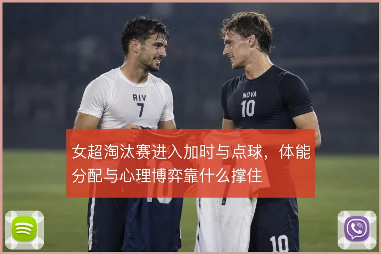 女超淘汰赛进入加时与点球，体能分配与心理博弈靠什么撑住