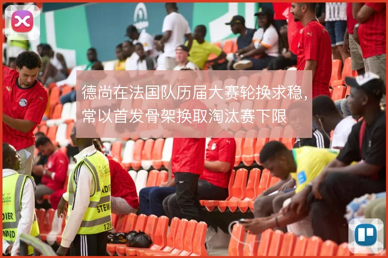 德尚在法国队历届大赛轮换求稳,常以首发骨架换取淘汰赛下限