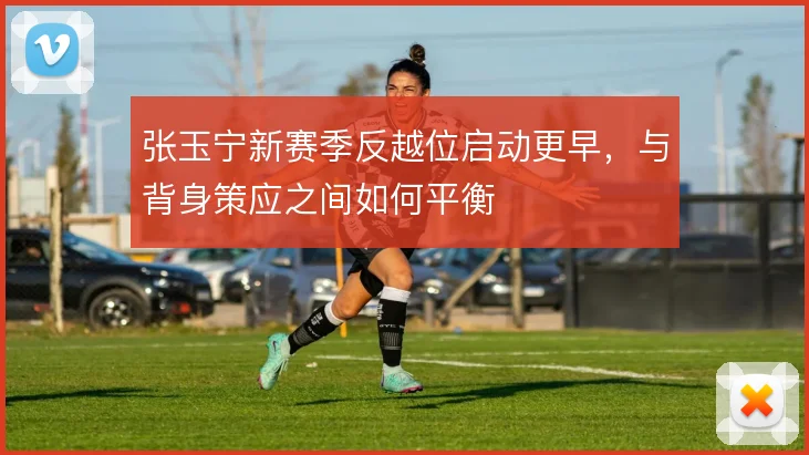 张玉宁新赛季反越位启动更早,与背身策应之间如何平衡