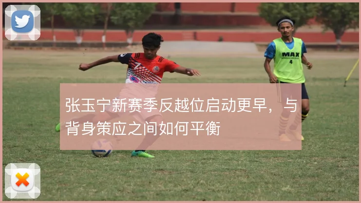 张玉宁新赛季反越位启动更早,与背身策应之间如何平衡
