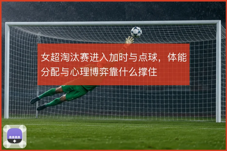 女超淘汰赛进入加时与点球，体能分配与心理博弈靠什么撑住