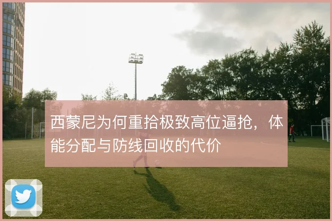 西蒙尼为何重拾极致高位逼抢,体能分配与防线回收的代价