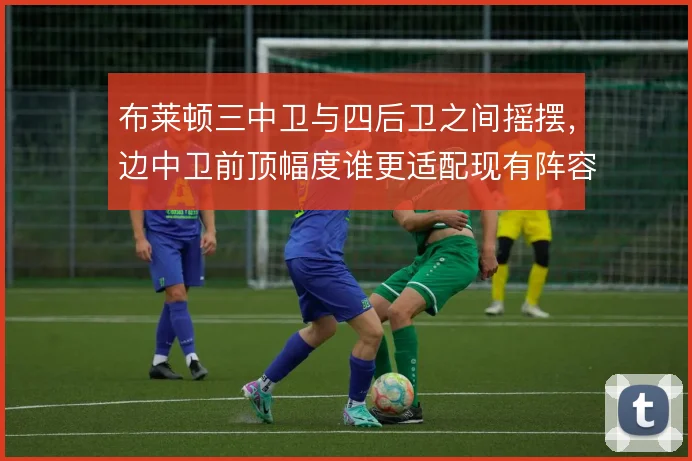 布莱顿三中卫与四后卫之间摇摆，边中卫前顶幅度谁更适配现有阵容