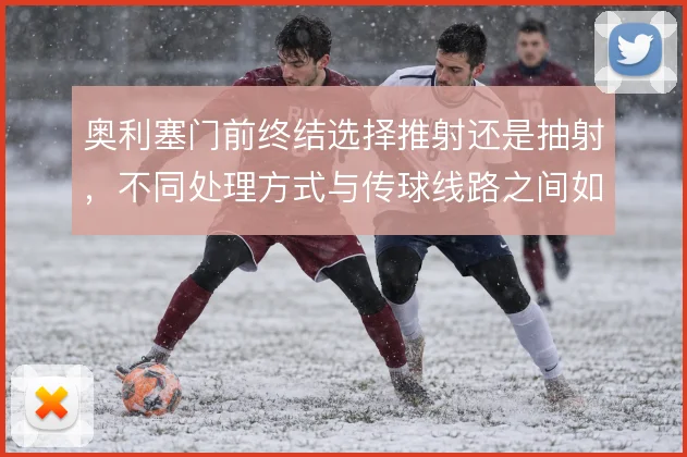 奥利塞门前终结选择推射还是抽射,不同处理方式与传球线路之间如何权衡