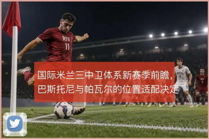 国际米兰三中卫体系新赛季前瞻，巴斯托尼与帕瓦尔的位置适配决定防线弹性