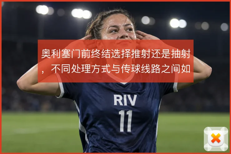 奥利塞门前终结选择推射还是抽射,不同处理方式与传球线路之间如何权衡