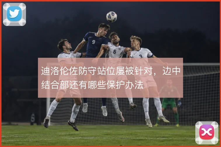 迪洛伦佐防守站位屡被针对，边中结合部还有哪些保护办法
