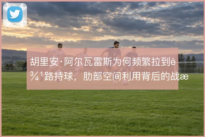 胡里安·阿尔瓦雷斯为何频繁拉到边路持球，肋部空间利用背后的战术动机