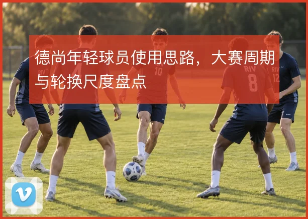 德尚年轻球员使用思路,大赛周期与轮换尺度盘点