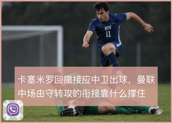 卡塞米罗回撤接应中卫出球,曼联中场由守转攻的衔接靠什么撑住