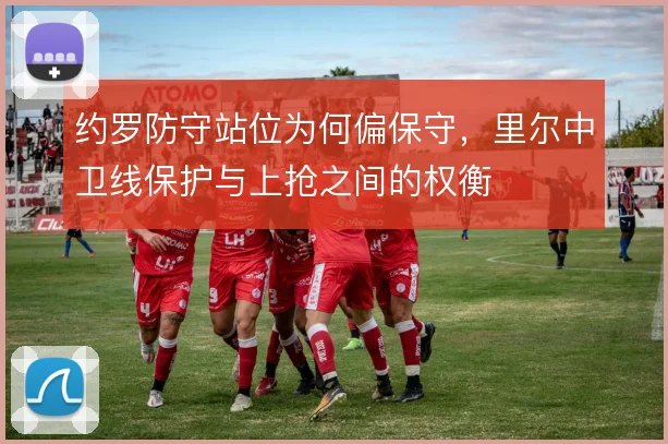约罗防守站位为何偏保守,里尔中卫线保护与上抢之间的权衡