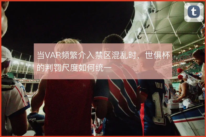 当VAR频繁介入禁区混乱时，世俱杯的判罚尺度如何统一