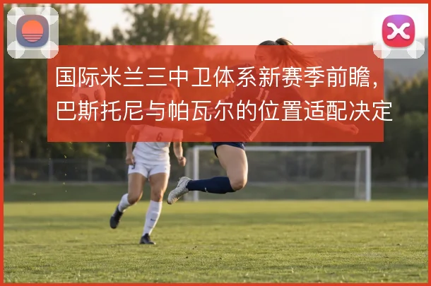 国际米兰三中卫体系新赛季前瞻，巴斯托尼与帕瓦尔的位置适配决定防线弹性