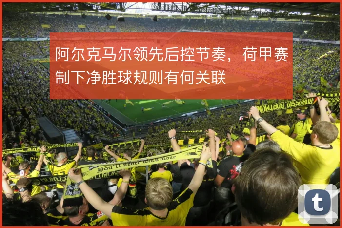 阿尔克马尔领先后控节奏,荷甲赛制下净胜球规则有何关联